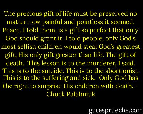 The precious gift of life must be preserved no matter now painful and pointless it seemed. Peace, I told them, is a gift so perfect that only God should grant it. I told people, only God’s most selfish children would steal God’s greatest gift, His only gift greater than life. The gift of death.<br /><br />This lesson is to the murderer, I said. This is to the suicide. This is to the abortionist. This is to the suffering and sick.<br /><br />Only God has the right to surprise His children with death. - Chuck Palahniuk