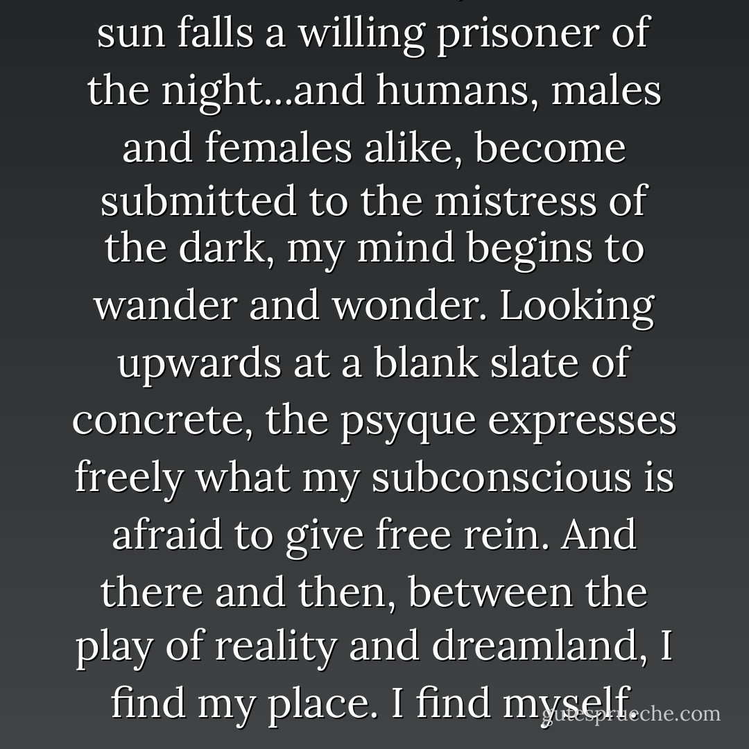 At the end of the day, when the sun falls a willing prisoner of the night...and humans, males and females alike, become submitted to the mistress of the dark, my mind begins to wander and wonder. Looking upwards at a blank slate of concrete, the psyque expresses freely what my subconscious is afraid to give free rein. And there and then, between the play of reality and dreamland, I find my place. I find myself. - Eiry Nieves