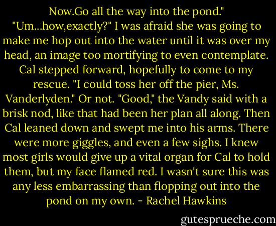 Now.Go all the way into the pond."<br />"Um...how,exactly?"<br />I was afraid she was going to make me hop out into the water until it was over my head, an image too mortifying to even contemplate. Cal stepped forward, hopefully to come to my rescue.<br />"I could toss her off the pier, Ms. Vanderlyden."<br />Or not.<br />"Good," the Vandy said with a brisk nod, like that had been her plan all along. Then Cal leaned down and swept me into his arms.<br />There were more giggles, and even a few sighs. I knew most girls would give up a vital organ for Cal to hold them, but my face flamed red. I wasn't sure this was any less embarrassing than flopping out into the pond on my own. - Rachel Hawkins