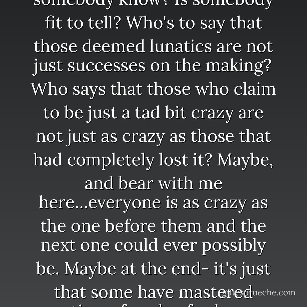 Many a person over the years has tried- both successfully and unsuccessfully, to get rid of their inner demons. Those who are successful are deemed artists, those who are not are call dreamers at best and lunatics at worse. But where exactly resides that line on which two worlds collide? Does somebody know? Is somebody fit to tell? Who's to say that those deemed lunatics are not just successes on the making? Who says that those who claim to be just a tad bit crazy are not just as crazy as those that had completely lost it? Maybe, and bear with me here…everyone is as crazy as the one before them and the next one could ever possibly be. Maybe at the end- it's just that some have mastered creating a façade of calmness and collection while others don't bother going through all that trouble anymore, if they ever did. Perhaps we all have demons…it's just that some people have demons far more toxic and difficult to ignore than others. - Eiry Nieves