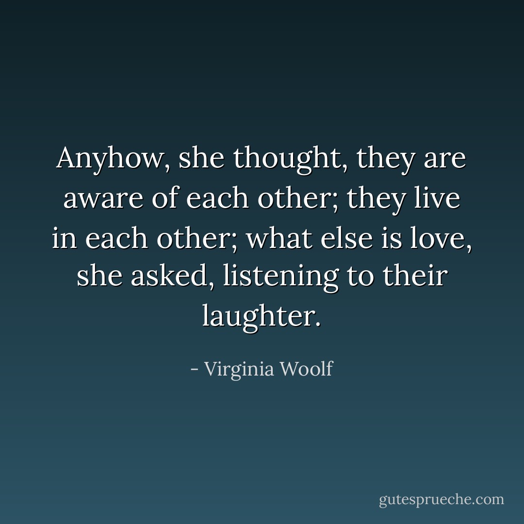 Anyhow, she thought, they are aware of each other; they live in each other; what else is love, she asked, listening to their laughter. - Virginia Woolf