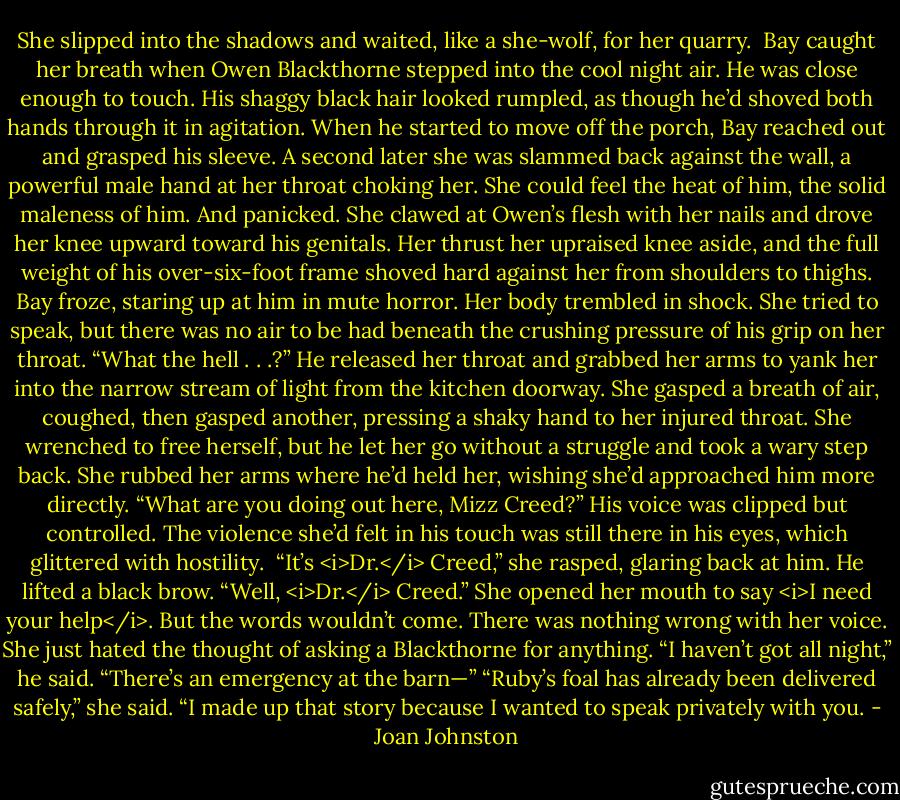 She slipped into the shadows and waited, like a she-wolf, for her quarry. <br />Bay caught her breath when Owen Blackthorne stepped into the cool night air. He was close enough to touch. His shaggy black hair looked rumpled, as though he’d shoved both hands through it in agitation. When he started to move off the porch, Bay reached out and grasped his sleeve.<br />A second later she was slammed back against the wall, a powerful male hand at her throat choking her. She could feel the heat of him, the solid maleness of him. And panicked. She clawed at Owen’s flesh with her nails and drove her knee upward toward his genitals. Her thrust her upraised knee aside, and the full weight of his over-six-foot frame shoved hard against her from shoulders to thighs.<br />Bay froze, staring up at him in mute horror. Her body trembled in shock. She tried to speak, but there was no air to be had beneath the crushing pressure of his grip on her throat.<br />“What the hell . . .?” He released her throat and grabbed her arms to yank her into the narrow stream of light from the kitchen doorway.<br />She gasped a breath of air, coughed, then gasped another, pressing a shaky hand to her injured throat. She wrenched to free herself, but he let her go without a struggle and took a wary step back. She rubbed her arms where he’d held her, wishing she’d approached him more directly.<br />“What are you doing out here, Mizz Creed?” His voice was clipped but controlled. The violence she’d felt in his touch was still there in his eyes, which glittered with hostility. <br />“It’s <i>Dr.</i> Creed,” she rasped, glaring back at him.<br />He lifted a black brow. “Well, <i>Dr.</i> Creed.”<br />She opened her mouth to say <i>I need your help</i>. But the words wouldn’t come. There was nothing wrong with her voice. She just hated the thought of asking a Blackthorne for anything.<br />“I haven’t got all night,” he said. “There’s an emergency at the barn—”<br />“Ruby’s foal has already been delivered safely,” she said. “I made up that story because I wanted to speak privately with you. - Joan Johnston