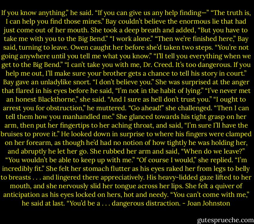 If you know anything,” he said. “If you can give us any help finding—”<br />“The truth is, I can help you find those mines.” Bay couldn’t believe the enormous lie that had just come out of her mouth. She took a deep breath and added, “But you have to take me with you to the Big Bend.”<br />“I work alone.”<br />“Then we’re finished here,” Bay said, turning to leave.<br />Owen caught her before she’d taken two steps. “You’re not going anywhere until you tell me what you know.”<br />“I’ll tell you everything when we get to the Big Bend.”<br />“I can’t take you with me, Dr. Creed. It’s too dangerous. If you help me out, I’ll make sure your brother gets a chance to tell his story in court.”<br />Bay gave an unladylike snort. “I don’t believe you.”<br />She was surprised at the anger that flared in his eyes before he said, “I’m not in the habit of lying.”<br />“I’ve never met an honest Blackthorne,” she said. “And I sure as hell don’t trust you.”<br />“I ought to arrest you for obstruction,” he muttered.<br />“Go ahead!” she challenged. “Then I can tell them how you manhandled me.” She glanced towards his tight grasp on her arm, then put her fingertips to her aching throat, and said, “I’m sure I’ll have the bruises to prove it.”<br />He looked down in surprise to where his fingers were clamped on her forearm, as though he’d had no notion of how tightly he was holding her, and abruptly he let her go. She rubbed her arm and said, “When do we leave?”<br />“You wouldn’t be able to keep up with me.”<br />“Of course I would,” she replied. “I’m incredibly fit.”<br />She felt her stomach flutter as his eyes raked her from legs to belly to breasts . . . and lingered there appreciatively. His heavy-lidded gaze lifted to her mouth, and she nervously slid her tongue across her lips. She felt a quiver of anticipation as his eyes locked on hers, hot and needy.<br />“You can’t come with me,” he said at last. “You’d be a . . . dangerous distraction. - Joan Johnston