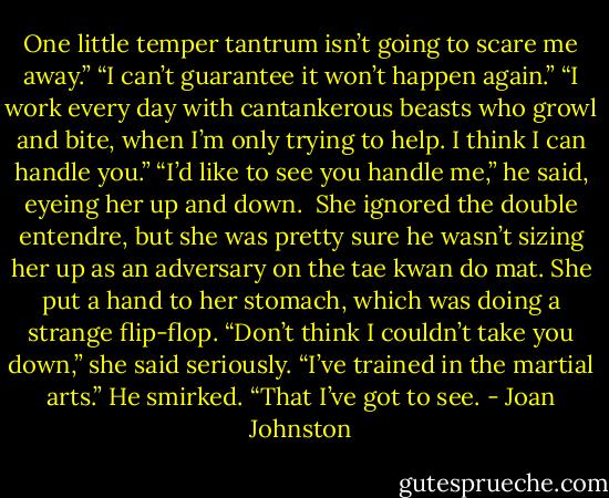 One little temper tantrum isn’t going to scare me away.”<br />“I can’t guarantee it won’t happen again.”<br />“I work every day with cantankerous beasts who growl and bite, when I’m only trying to help. I think I can handle you.”<br />“I’d like to see you handle me,” he said, eyeing her up and down. <br />She ignored the double entendre, but she was pretty sure he wasn’t sizing her up as an adversary on the tae kwan do mat. She put a hand to her stomach, which was doing a strange flip-flop. “Don’t think I couldn’t take you down,” she said seriously. “I’ve trained in the martial arts.”<br />He smirked. “That I’ve got to see. - Joan Johnston