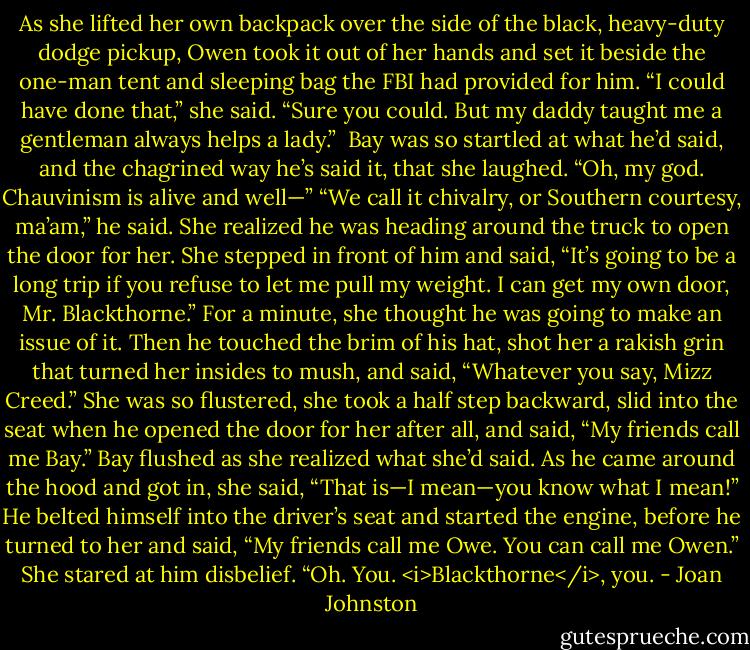 As she lifted her own backpack over the side of the black, heavy-duty dodge pickup, Owen took it out of her hands and set it beside the one-man tent and sleeping bag the FBI had provided for him.<br />“I could have done that,” she said.<br />“Sure you could. But my daddy taught me a gentleman always helps a lady.” <br />Bay was so startled at what he’d said, and the chagrined way he’s said it, that she laughed. “Oh, my god. Chauvinism is alive and well—”<br />“We call it chivalry, or Southern courtesy, ma’am,” he said. She realized he was heading around the truck to open the door for her.<br />She stepped in front of him and said, “It’s going to be a long trip if you refuse to let me pull my weight. I can get my own door, Mr. Blackthorne.”<br />For a minute, she thought he was going to make an issue of it. Then he touched the brim of his hat, shot her a rakish grin that turned her insides to mush, and said, “Whatever you say, Mizz Creed.”<br />She was so flustered, she took a half step backward, slid into the seat when he opened the door for her after all, and said, “My friends call me Bay.”<br />Bay flushed as she realized what she’d said. As he came around the hood and got in, she said, “That is—I mean—you know what I mean!”<br />He belted himself into the driver’s seat and started the engine, before he turned to her and said, “My friends call me Owe. You can call me Owen.”<br />She stared at him disbelief. “Oh. You. <i>Blackthorne</i>, you. - Joan Johnston