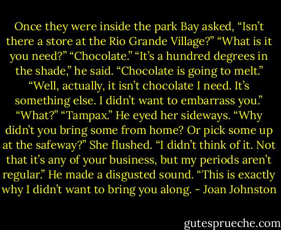 Once they were inside the park Bay asked, “Isn’t there a store at the Rio Grande Village?”<br />“What is it you need?”<br />“Chocolate.”<br />“It’s a hundred degrees in the shade,” he said. “Chocolate is going to melt.”<br />“Well, actually, it isn’t chocolate I need. It’s something else. I didn’t want to embarrass you.”<br />“What?”<br />“Tampax.”<br />He eyed her sideways. “Why didn’t you bring some from home? Or pick some up at the safeway?”<br />She flushed. “I didn’t think of it. Not that it’s any of your business, but my periods aren’t regular.”<br />He made a disgusted sound. “This is exactly why I didn’t want to bring you along. - Joan Johnston