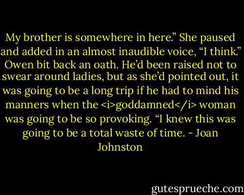 My brother is somewhere in here.” She paused and added in an almost inaudible voice, “I think.”<br />Owen bit back an oath. He’d been raised not to swear around ladies, but as she’d pointed out, it was going to be a long trip if he had to mind his manners when the <i>goddamned</i> woman was going to be so provoking. “I knew this was going to be a total waste of time. - Joan Johnston