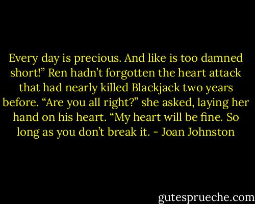 Every day is precious. And like is too damned short!”<br />Ren hadn’t forgotten the heart attack that had nearly killed Blackjack two years before. “Are you all right?” she asked, laying her hand on his heart.<br />“My heart will be fine. So long as you don’t break it. - Joan Johnston