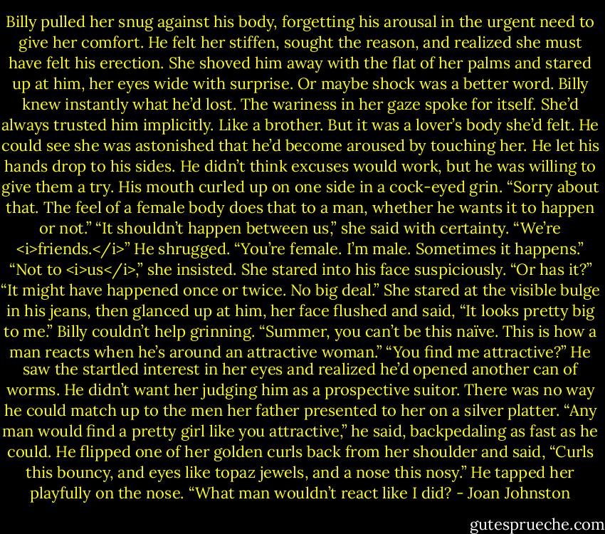 Billy pulled her snug against his body, forgetting his arousal in the urgent need to give her comfort.<br />He felt her stiffen, sought the reason, and realized she must have felt his erection. She shoved him away with the flat of her palms and stared up at him, her eyes wide with surprise. Or maybe shock was a better word.<br />Billy knew instantly what he’d lost. The wariness in her gaze spoke for itself. She’d always trusted him implicitly. Like a brother. But it was a lover’s body she’d felt. He could see she was astonished that he’d become aroused by touching her.<br />He let his hands drop to his sides. He didn’t think excuses would work, but he was willing to give them a try. His mouth curled up on one side in a cock-eyed grin. “Sorry about that. The feel of a female body does that to a man, whether he wants it to happen or not.”<br />“It shouldn’t happen between us,” she said with certainty. “We’re <i>friends.</i>”<br />He shrugged. “You’re female. I’m male. Sometimes it happens.”<br />“Not to <i>us</i>,” she insisted. She stared into his face suspiciously. “Or has it?”<br />“It might have happened once or twice. No big deal.”<br />She stared at the visible bulge in his jeans, then glanced up at him, her face flushed and said, “It looks pretty big to me.”<br />Billy couldn’t help grinning. “Summer, you can’t be this naïve. This is how a man reacts when he’s around an attractive woman.”<br />“You find me attractive?”<br />He saw the startled interest in her eyes and realized he’d opened another can of worms. He didn’t want her judging him as a prospective suitor. There was no way he could match up to the men her father presented to her on a silver platter.<br />“Any man would find a pretty girl like you attractive,” he said, backpedaling as fast as he could. He flipped one of her golden curls back from her shoulder and said, “Curls this bouncy, and eyes like topaz jewels, and a nose this nosy.” He tapped her playfully on the nose. “What man wouldn’t react like I did? - Joan Johnston