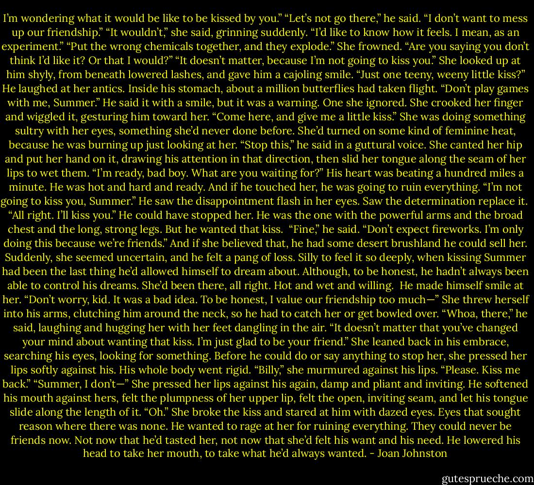 I’m wondering what it would be like to be kissed by you.”<br />“Let’s not go there,” he said. “I don’t want to mess up our friendship.”<br />“It wouldn’t,” she said, grinning suddenly. “I’d like to know how it feels. I mean, as an experiment.”<br />“Put the wrong chemicals together, and they explode.”<br />She frowned. “Are you saying you don’t think I’d like it? Or that I would?”<br />“It doesn’t matter, because I’m not going to kiss you.”<br />She looked up at him shyly, from beneath lowered lashes, and gave him a cajoling smile. “Just one teeny, weeny little kiss?”<br />He laughed at her antics. Inside his stomach, about a million butterflies had taken flight. “Don’t play games with me, Summer.” He said it with a smile, but it was a warning.<br />One she ignored.<br />She crooked her finger and wiggled it, gesturing him toward her. “Come here, and give me a little kiss.”<br />She was doing something sultry with her eyes, something she’d never done before. She’d turned on some kind of feminine heat, because he was burning up just looking at her. “Stop this,” he said in a guttural voice.<br />She canted her hip and put her hand on it, drawing his attention in that direction, then slid her tongue along the seam of her lips to wet them. “I’m ready, bad boy. What are you waiting for?”<br />His heart was beating a hundred miles a minute. He was hot and hard and ready. And if he touched her, he was going to ruin everything.<br />“I’m not going to kiss you, Summer.”<br />He saw the disappointment flash in her eyes. Saw the determination replace it. <br />“All right. I’ll kiss you.”<br />He could have stopped her. He was the one with the powerful arms and the broad chest and the long, strong legs.<br />But he wanted that kiss. <br />“Fine,” he said. “Don’t expect fireworks. I’m only doing this because we’re friends.” And if she believed that, he had some desert brushland he could sell her.<br />Suddenly, she seemed uncertain, and he felt a pang of loss. Silly to feel it so deeply, when kissing Summer had been the last thing he’d allowed himself to dream about. Although, to be honest, he hadn’t always been able to control his dreams. She’d been there, all right. Hot and wet and willing. <br />He made himself smile at her. “Don’t worry, kid. It was a bad idea. To be honest, I value our friendship too much—”<br />She threw herself into his arms, clutching him around the neck, so he had to catch her or get bowled over. “Whoa, there,” he said, laughing and hugging her with her feet dangling in the air. “It doesn’t matter that you’ve changed your mind about wanting that kiss. I’m just glad to be your friend.”<br />She leaned back in his embrace, searching his eyes, looking for something. Before he could do or say anything to stop her, she pressed her lips softly against his.<br />His whole body went rigid.<br />“Billy,” she murmured against his lips. “Please. Kiss me back.”<br />“Summer, I don’t—”<br />She pressed her lips against his again, damp and pliant and inviting. He softened his mouth against hers, felt the plumpness of her upper lip, felt the open, inviting seam, and let his tongue slide along the length of it.<br />“Oh.” She broke the kiss and stared at him with dazed eyes. Eyes that sought reason where there was none.<br />He wanted to rage at her for ruining everything. They could never be friends now. Not now that he’d tasted her, not now that she’d felt his want and his need. He lowered his head to take her mouth, to take what he’d always wanted. - Joan Johnston