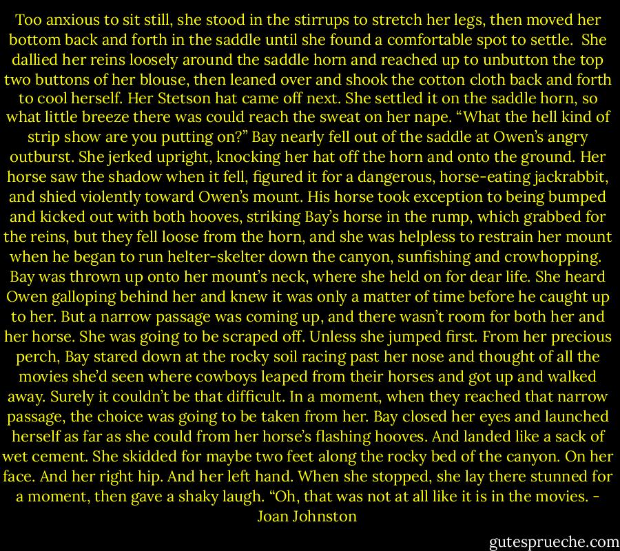 Too anxious to sit still, she stood in the stirrups to stretch her legs, then moved her bottom back and forth in the saddle until she found a comfortable spot to settle. <br />She dallied her reins loosely around the saddle horn and reached up to unbutton the top two buttons of her blouse, then leaned over and shook the cotton cloth back and forth to cool herself. Her Stetson hat came off next. She settled it on the saddle horn, so what little breeze there was could reach the sweat on her nape.<br />“What the hell kind of strip show are you putting on?”<br />Bay nearly fell out of the saddle at Owen’s angry outburst. She jerked upright, knocking her hat off the horn and onto the ground. Her horse saw the shadow when it fell, figured it for a dangerous, horse-eating jackrabbit, and shied violently toward Owen’s mount.<br />His horse took exception to being bumped and kicked out with both hooves, striking Bay’s horse in the rump, which grabbed for the reins, but they fell loose from the horn, and she was helpless to restrain her mount when he began to run helter-skelter down the canyon, sunfishing and crowhopping. <br />Bay was thrown up onto her mount’s neck, where she held on for dear life. She heard Owen galloping behind her and knew it was only a matter of time before he caught up to her. But a narrow passage was coming up, and there wasn’t room for both her and her horse. She was going to be scraped off. Unless she jumped first.<br />From her precious perch, Bay stared down at the rocky soil racing past her nose and thought of all the movies she’d seen where cowboys leaped from their horses and got up and walked away. Surely it couldn’t be that difficult.<br />In a moment, when they reached that narrow passage, the choice was going to be taken from her. Bay closed her eyes and launched herself as far as she could from her horse’s flashing hooves.<br />And landed like a sack of wet cement.<br />She skidded for maybe two feet along the rocky bed of the canyon. On her face. And her right hip. And her left hand.<br />When she stopped, she lay there stunned for a moment, then gave a shaky laugh. “Oh, that was not at all like it is in the movies. - Joan Johnston