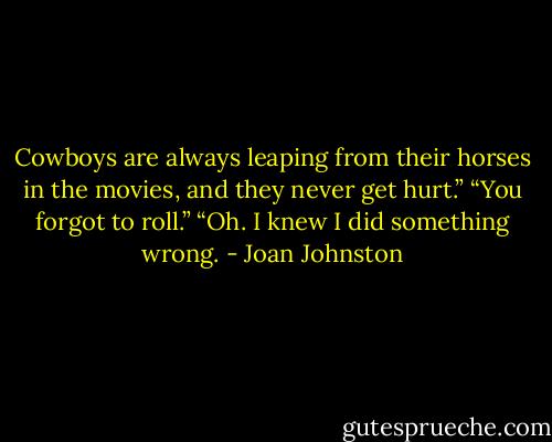Cowboys are always leaping from their horses in the movies, and they never get hurt.”<br />“You forgot to roll.”<br />“Oh. I knew I did something wrong. - Joan Johnston