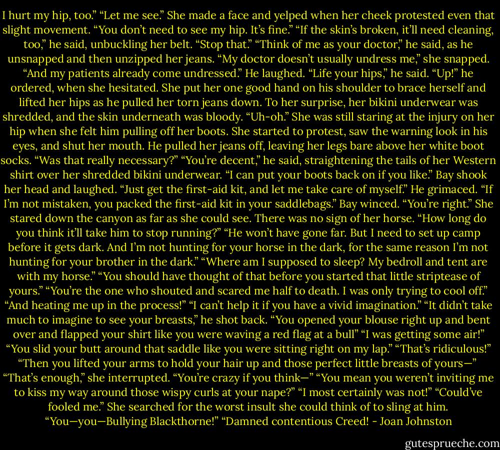 I hurt my hip, too.”<br />“Let me see.”<br />She made a face and yelped when her cheek protested even that slight movement. “You don’t need to see my hip. It’s fine.”<br />“If the skin’s broken, it’ll need cleaning, too,” he said, unbuckling her belt.<br />“Stop that.”<br />“Think of me as your doctor,” he said, as he unsnapped and then unzipped her jeans.<br />“My doctor doesn’t usually undress me,” she snapped. “And my patients already come undressed.”<br />He laughed. “Life your hips,” he said. “Up!” he ordered, when she hesitated.<br />She put her one good hand on his shoulder to brace herself and lifted her hips as he pulled her torn jeans down. To her surprise, her bikini underwear was shredded, and the skin underneath was bloody. “Uh-oh.”<br />She was still staring at the injury on her hip when she felt him pulling off her boots. She started to protest, saw the warning look in his eyes, and shut her mouth. He pulled her jeans off, leaving her legs bare above her white boot socks. “Was that really necessary?”<br />“You’re decent,” he said, straightening the tails of her Western shirt over her shredded bikini underwear. “I can put your boots back on if you like.”<br />Bay shook her head and laughed. “Just get the first-aid kit, and let me take care of myself.”<br />He grimaced. “If I’m not mistaken, you packed the first-aid kit in your saddlebags.”<br />Bay winced. “You’re right.” She stared down the canyon as far as she could see. There was no sign of her horse. “How long do you think it’ll take him to stop running?”<br />“He won’t have gone far. But I need to set up camp before it gets dark. And I’m not hunting for your horse in the dark, for the same reason I’m not hunting for your brother in the dark.”<br />“Where am I supposed to sleep? My bedroll and tent are with my horse.”<br />“You should have thought of that before you started that little striptease of yours.”<br />“You’re the one who shouted and scared me half to death. I was only trying to cool off.”<br />“And heating me up in the process!”<br />“I can’t help it if you have a vivid imagination.”<br />“It didn’t take much to imagine to see your breasts,” he shot back. “You opened your blouse right up and bent over and flapped your shirt like you were waving a red flag at a bull”<br />“I was getting some air!”<br />“You slid your butt around that saddle like you were sitting right on my lap.”<br />“That’s ridiculous!”<br />“Then you lifted your arms to hold your hair up and those perfect little breasts of yours—”<br /> “That’s enough,” she interrupted. “You’re crazy if you think—”<br />“You mean you weren’t inviting me to kiss my way around those wispy curls at your nape?”<br />“I most certainly was not!”<br />“Could’ve fooled me.”<br />She searched for the worst insult she could think of to sling at him. “You—you—Bullying Blackthorne!”<br />“Damned contentious Creed! - Joan Johnston