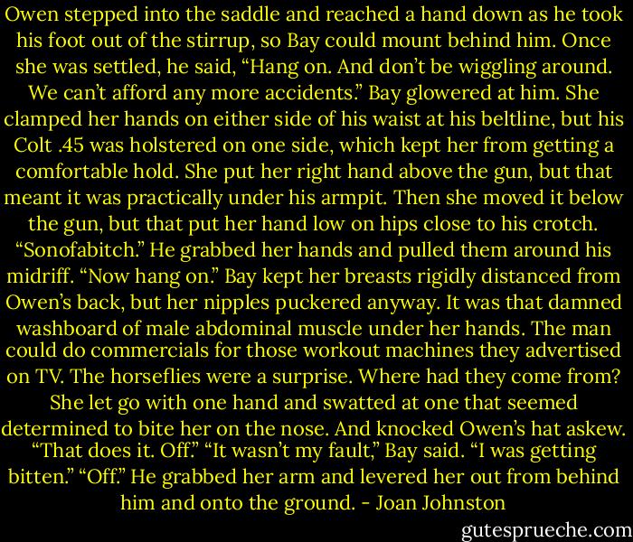 Owen stepped into the saddle and reached a hand down as he took his foot out of the stirrup, so Bay could mount behind him. Once she was settled, he said, “Hang on. And don’t be wiggling around. We can’t afford any more accidents.”<br />Bay glowered at him. She clamped her hands on either side of his waist at his beltline, but his Colt .45 was holstered on one side, which kept her from getting a comfortable hold. She put her right hand above the gun, but that meant it was practically under his armpit. Then she moved it below the gun, but that put her hand low on hips close to his crotch.<br />“Sonofabitch.” He grabbed her hands and pulled them around his midriff. “Now hang on.”<br />Bay kept her breasts rigidly distanced from Owen’s back, but her nipples puckered anyway. It was that damned washboard of male abdominal muscle under her hands. The man could do commercials for those workout machines they advertised on TV.<br />The horseflies were a surprise. Where had they come from? She let go with one hand and swatted at one that seemed determined to bite her on the nose.<br />And knocked Owen’s hat askew.<br />“That does it. Off.”<br />“It wasn’t my fault,” Bay said. “I was getting bitten.”<br />“Off.” He grabbed her arm and levered her out from behind him and onto the ground. - Joan Johnston
