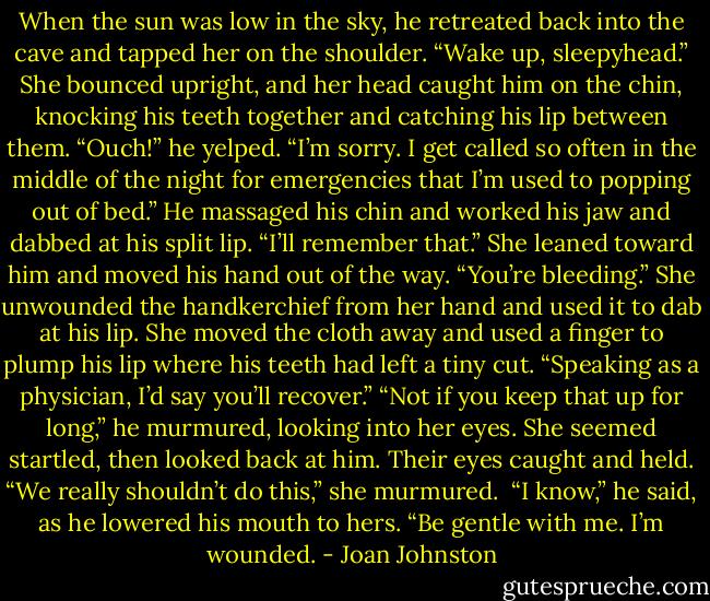 When the sun was low in the sky, he retreated back into the cave and tapped her on the shoulder. “Wake up, sleepyhead.”<br />She bounced upright, and her head caught him on the chin, knocking his teeth together and catching his lip between them.<br />“Ouch!” he yelped.<br />“I’m sorry. I get called so often in the middle of the night for emergencies that I’m used to popping out of bed.”<br />He massaged his chin and worked his jaw and dabbed at his split lip. “I’ll remember that.”<br />She leaned toward him and moved his hand out of the way. “You’re bleeding.”<br />She unwounded the handkerchief from her hand and used it to dab at his lip. She moved the cloth away and used a finger to plump his lip where his teeth had left a tiny cut. “Speaking as a physician, I’d say you’ll recover.”<br />“Not if you keep that up for long,” he murmured, looking into her eyes.<br />She seemed startled, then looked back at him. Their eyes caught and held. “We really shouldn’t do this,” she murmured. <br />“I know,” he said, as he lowered his mouth to hers. “Be gentle with me. I’m wounded. - Joan Johnston