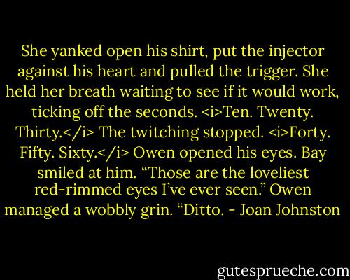 She yanked open his shirt, put the injector against his heart and pulled the trigger. She held her breath waiting to see if it would work, ticking off the seconds.<br /><i>Ten. Twenty. Thirty.</i><br />The twitching stopped.<br /><i>Forty. Fifty. Sixty.</i><br />Owen opened his eyes.<br />Bay smiled at him. “Those are the loveliest red-rimmed eyes I’ve ever seen.”<br />Owen managed a wobbly grin. “Ditto. - Joan Johnston