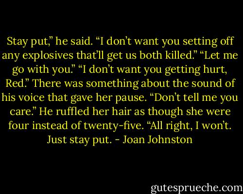 Stay put,” he said. “I don’t want you setting off any explosives that’ll get us both killed.”<br />“Let me go with you.”<br />“I don’t want you getting hurt, Red.”<br />There was something about the sound of his voice that gave her pause. “Don’t tell me you care.”<br />He ruffled her hair as though she were four instead of twenty-five. “All right, I won’t. Just stay put. - Joan Johnston
