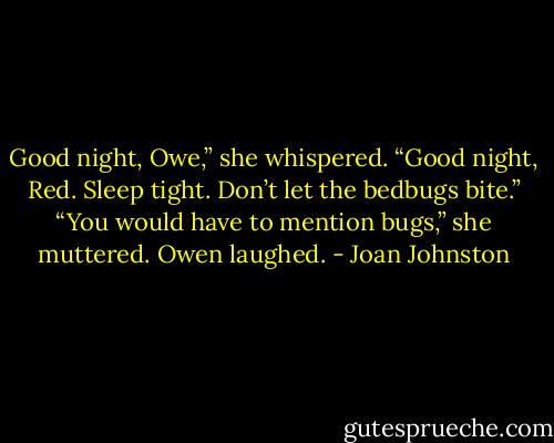 Good night, Owe,” she whispered.<br />“Good night, Red. Sleep tight. Don’t let the bedbugs bite.”<br />“You would have to mention bugs,” she muttered.<br />Owen laughed. - Joan Johnston