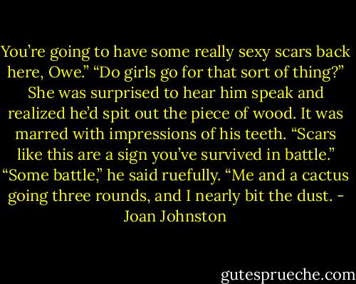 You’re going to have some really sexy scars back here, Owe.”<br />“Do girls go for that sort of thing?”<br />She was surprised to hear him speak and realized he’d spit out the piece of wood. It was marred with impressions of his teeth. “Scars like this are a sign you’ve survived in battle.”<br />“Some battle,” he said ruefully. “Me and a cactus going three rounds, and I nearly bit the dust. - Joan Johnston