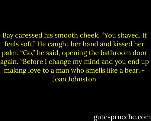 Bay caressed his smooth cheek. “You shaved. It feels soft.”<br />He caught her hand and kissed her palm. “Go,” he said, opening the bathroom door again. “Before I change my mind and you end up making love to a man who smells like a bear. - Joan Johnston