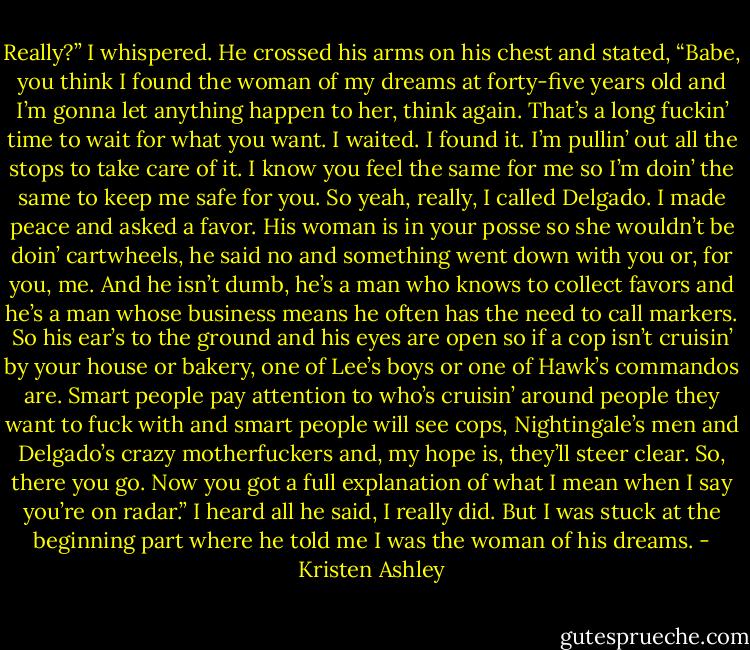 Really?” I whispered.<br />He crossed his arms on his chest and stated, “Babe, you think I found the woman of my<br />dreams at forty-five years old and I’m gonna let anything happen to her, think again. That’s a long fuckin’ time to wait for what you want. I waited. I<br />found it. I’m pullin’ out all the stops to take care of it. I know you feel the same for me so I’m doin’ the same to keep me safe for you. So yeah, really, I<br />called Delgado. I made peace and asked a favor. His woman is in your posse so she wouldn’t be doin’ cartwheels, he said no and something went<br />down with you or, for you, me. And he isn’t dumb, he’s a man who knows to collect favors and he’s a man<br />whose business means he often has the need to call markers. So his ear’s to the ground and his eyes are open so if a cop isn’t cruisin’ by your<br />house or bakery, one of Lee’s boys or one of Hawk’s commandos are. Smart people pay attention to who’s cruisin’ around people they want to fuck<br />with and smart people will see cops, Nightingale’s men and Delgado’s crazy motherfuckers and, my hope is, they’ll steer clear. So, there you go.<br />Now you got a full explanation of what I mean when I say you’re on radar.”<br />I heard all he said, I really did.<br />But I was stuck at the beginning part where he told me I was the woman of his dreams. - Kristen Ashley