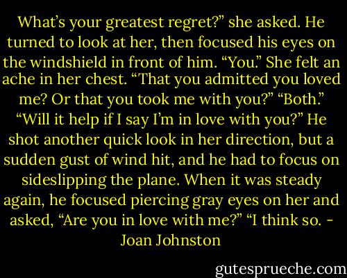 What’s your greatest regret?” she asked.<br />He turned to look at her, then focused his eyes on the windshield in front of him. “You.”<br />She felt an ache in her chest. “That you admitted you loved me? Or that you took me with you?”<br />“Both.”<br />“Will it help if I say I’m in love with you?”<br />He shot another quick look in her direction, but a sudden gust of wind hit, and he had to focus on sideslipping the plane.<br />When it was steady again, he focused piercing gray eyes on her and asked, “Are you in love with me?”<br />“I think so. - Joan Johnston