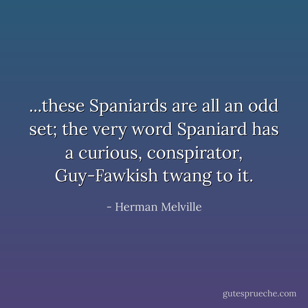...these Spaniards are all an odd set; the very word Spaniard has a curious, conspirator, Guy-Fawkish twang to it. - Herman Melville