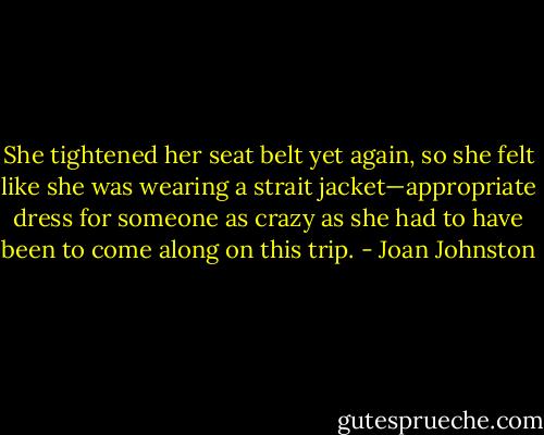 She tightened her seat belt yet again, so she felt like she was wearing a strait jacket—appropriate dress for someone as crazy as she had to have been to come along on this trip. - Joan Johnston