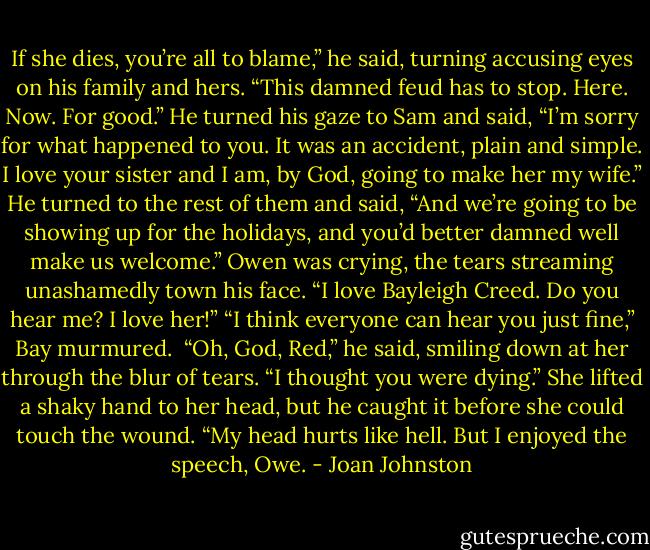 If she dies, you’re all to blame,” he said, turning accusing eyes on his family and hers. “This damned feud has to stop. Here. Now. For good.” He turned his gaze to Sam and said, “I’m sorry for what happened to you. It was an accident, plain and simple. I love your sister and I am, by God, going to make her my wife.” He turned to the rest of them and said, “And we’re going to be showing up for the holidays, and you’d better damned well make us welcome.”<br />Owen was crying, the tears streaming unashamedly town his face. “I love Bayleigh Creed. Do you hear me? I love her!”<br />“I think everyone can hear you just fine,” Bay murmured. <br />“Oh, God, Red,” he said, smiling down at her through the blur of tears. “I thought you were dying.”<br />She lifted a shaky hand to her head, but he caught it before she could touch the wound. “My head hurts like hell. But I enjoyed the speech, Owe. - Joan Johnston