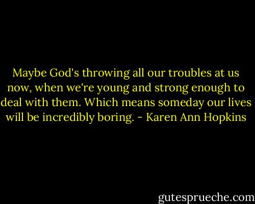Maybe God's throwing all our troubles at us now, when we're young and strong enough to deal with them. Which means someday our lives will be incredibly boring. - Karen Ann Hopkins