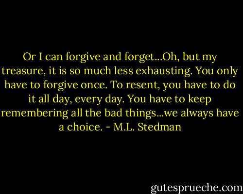 Or I can forgive and forget...Oh, but my treasure, it is so much less exhausting. You only have to forgive once. To resent, you have to do it all day, every day. You have to keep remembering all the bad things...we always have a choice. - M.L. Stedman