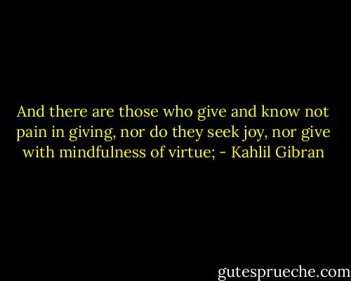 And there are those who give and know not pain in giving, nor do they seek joy, nor give with mindfulness of virtue; - Kahlil Gibran