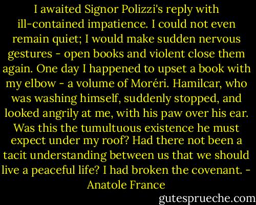 I awaited Signor Polizzi's reply with ill-contained impatience. I could not even remain quiet; I would make sudden nervous gestures - open books and violent close them again. One day I happened to upset a book with my elbow - a volume of Moréri. Hamilcar, who was washing himself, suddenly stopped, and looked angrily at me, with his paw over his ear. Was this the tumultuous existence he must expect under my roof? Had there not been a tacit understanding between us that we should live a peaceful life? I had broken the covenant. - Anatole France