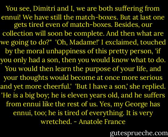 You see, Dimitri and I, we are both suffering from ennui! We have still the match-boxes. But at last one gets tired even of match-boxes. Besides, our collection will soon be complete. And then what are we going to do?"<br /><br />'Oh, Madame!' I exclaimed, touched by the moral unhappiness of this pretty person, 'if you only had a son, then you would know what to do. You would then learn the purpose of your life, and your thoughts would become at once more serious and yet more cheerful.'<br /><br />'But I have a son,' she replied. 'He is a big boy; he is eleven years old, and he suffers from ennui like the rest of us. Yes, my George has ennui, too; he is tired of everything. It is very wretched. - Anatole France