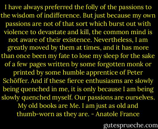 I have always preferred the folly of the passions to the wisdom of indifference. But just because my own passions are not of that sort which burst out with violence to devastate and kill, the common mind is not aware of their existence. Nevertheless, I am greatly moved by them at times, and it has more than once been my fate to lose my sleep for the sake of a few pages written by some forgotten monk or printed by some humble apprentice of Peter Schöffer. And if these fierce enthusiasms are slowly being quenched in me, it is only because I am being slowly quenched myself. Our passions are ourselves. My old books are Me. I am just as old and thumb-worn as they are. - Anatole France