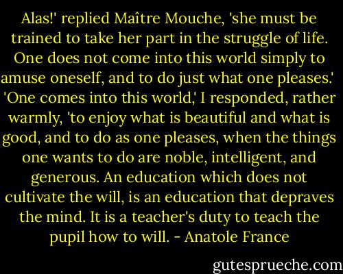 Alas!' replied Maître Mouche, 'she must be trained to take her part in the struggle of life. One does not come into this world simply to amuse oneself, and to do just what one pleases.'<br /><br />'One comes into this world,' I responded, rather warmly, 'to enjoy what is beautiful and what is good, and to do as one pleases, when the things one wants to do are noble, intelligent, and generous. An education which does not cultivate the will, is an education that depraves the mind. It is a teacher's duty to teach the pupil how to will. - Anatole France