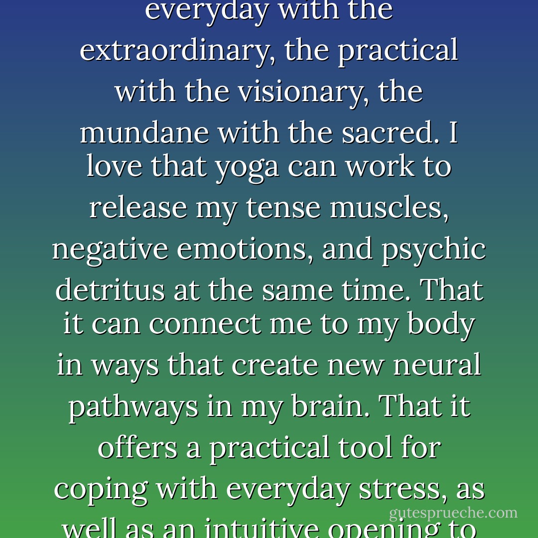 In the end, what I love most about contemporary yoga is its ability to<br />synthesize the everyday with the extraordinary, the practical with the<br />visionary, the mundane with the sacred. I love that yoga can work to<br />release my tense muscles, negative emotions, and psychic detritus at the<br />same time. That it can connect me to my body in ways that create new<br />neural pathways in my brain. That it offers a practical tool for coping<br />with everyday stress, as well as an intuitive opening to the hidden magic<br />of everyday life. - Carol Horton