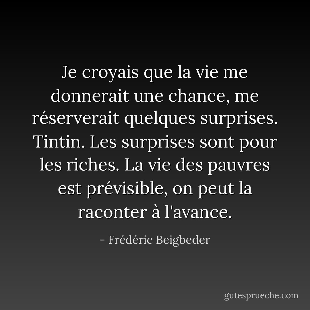 Je croyais que la vie me donnerait une chance, me réserverait quelques surprises. Tintin. Les surprises sont pour les riches. La vie des pauvres est prévisible, on peut la raconter à l'avance. - Frédéric Beigbeder