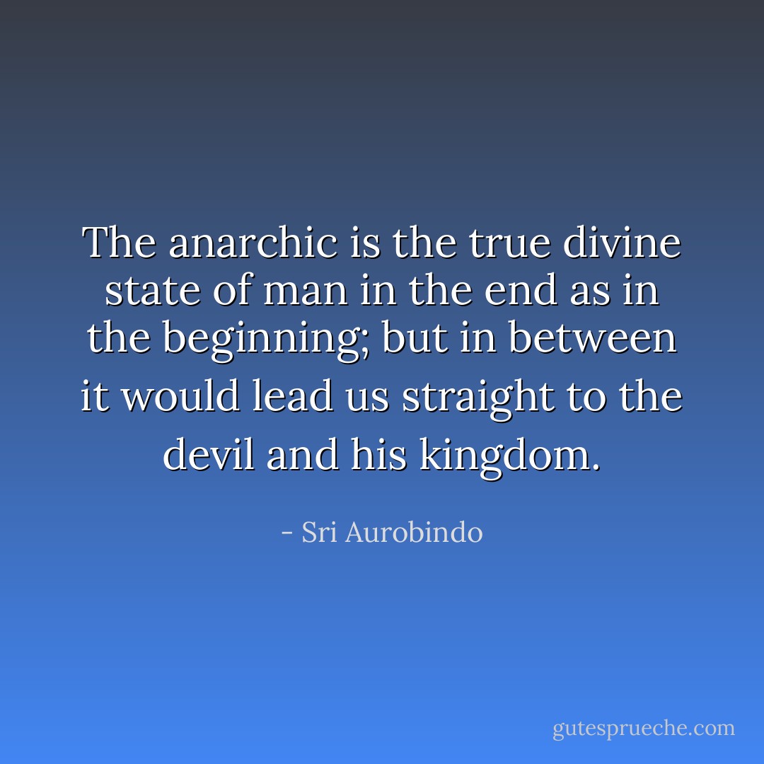 The anarchic is the true divine state of man in the end as in the beginning; but in between it would lead us straight to the devil and his kingdom. - Sri Aurobindo