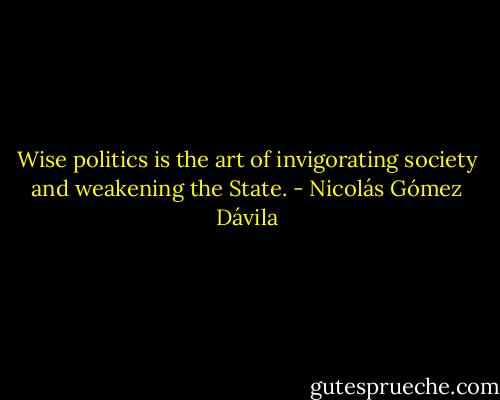 Wise politics is the art of invigorating society and weakening the State. - Nicolás Gómez Dávila