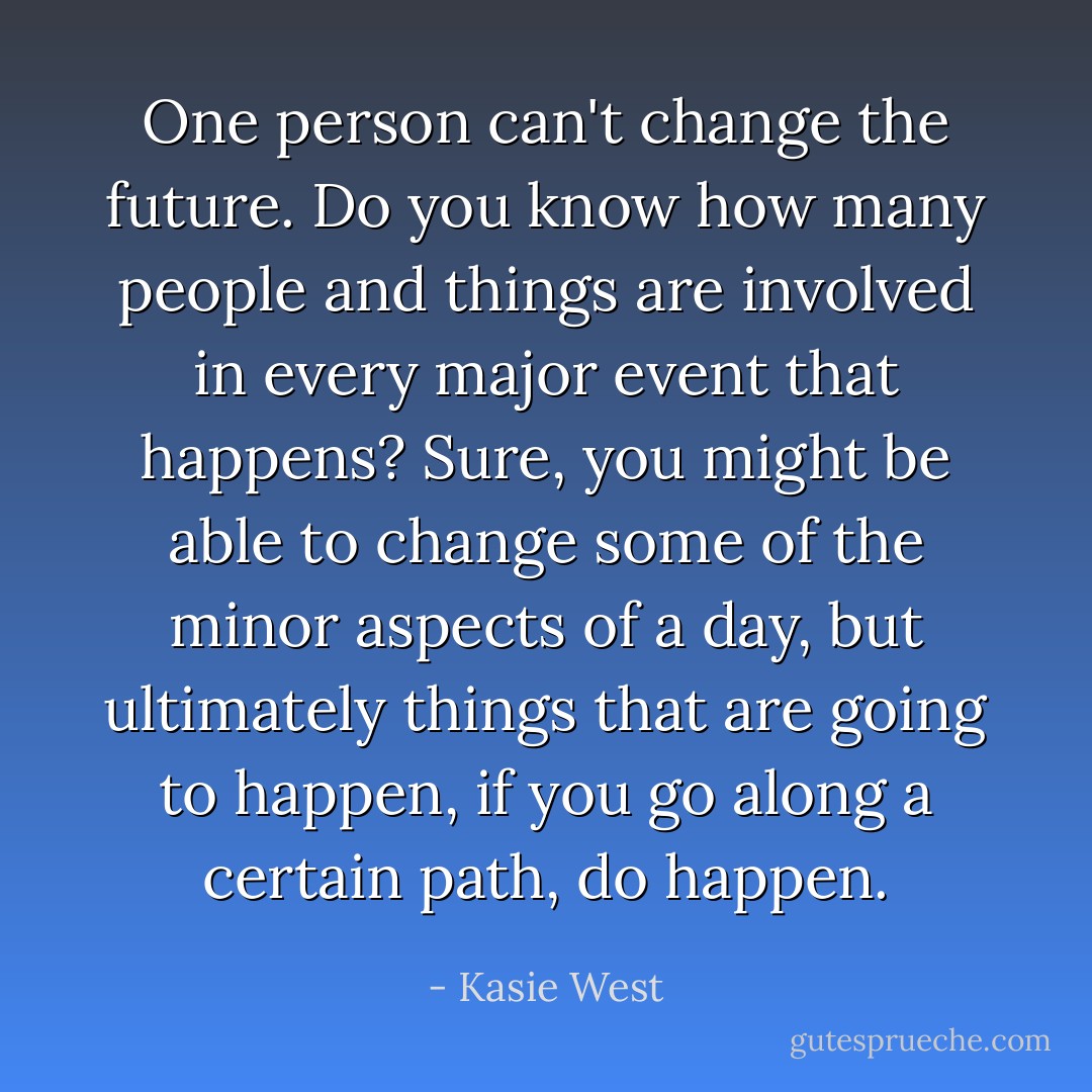 One person can't change the future. Do you know how many people and things are involved in every major event that happens? Sure, you might be able to change some of the minor aspects of a day, but ultimately things that are going to happen, if you go along a certain path, do happen. - Kasie West