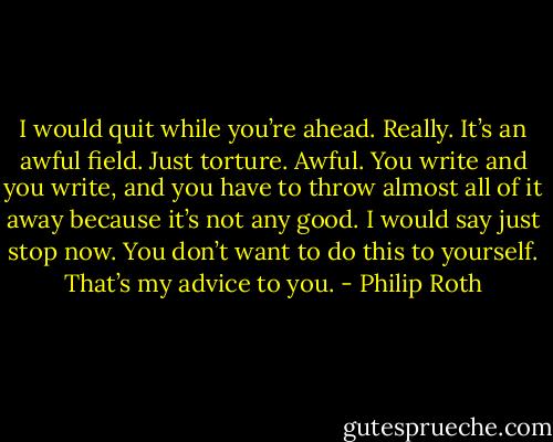 I would quit while you’re ahead. Really. It’s an awful field. Just torture. Awful. You write and you write, and you have to throw almost all of it away because it’s not any good. I would say just stop now. You don’t want to do this to yourself. That’s my advice to you. - Philip Roth