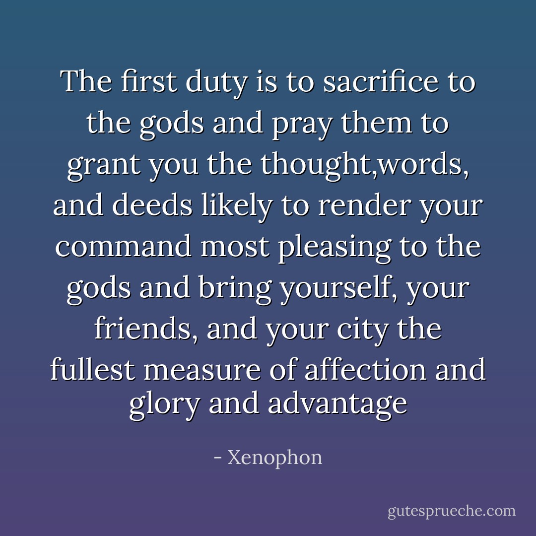 The first duty is to sacrifice to the gods and pray them to grant you the thought,words, and deeds likely to render your command most pleasing to the gods and bring yourself, your friends, and your city the fullest measure of affection and glory and advantage - Xenophon