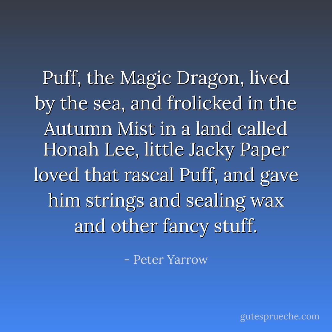Puff, the Magic Dragon, lived by the sea, and frolicked in the Autumn Mist in a land called Honah Lee, little Jacky Paper loved that rascal Puff, and gave him strings and sealing wax and other fancy stuff. - Peter Yarrow