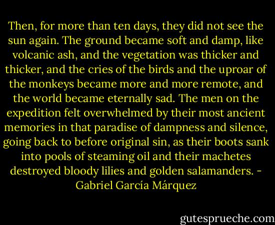 Then, for more than ten days, they did not see the sun again. The ground became soft and damp, like volcanic ash, and the vegetation was thicker and thicker, and the cries of the birds and the uproar of the monkeys became more and more remote, and the world became eternally sad. The men on the expedition felt overwhelmed by their most ancient memories in that paradise of dampness and silence, going back to before original sin, as their boots sank into pools of steaming oil and their machetes destroyed bloody lilies and golden salamanders. - Gabriel García Márquez