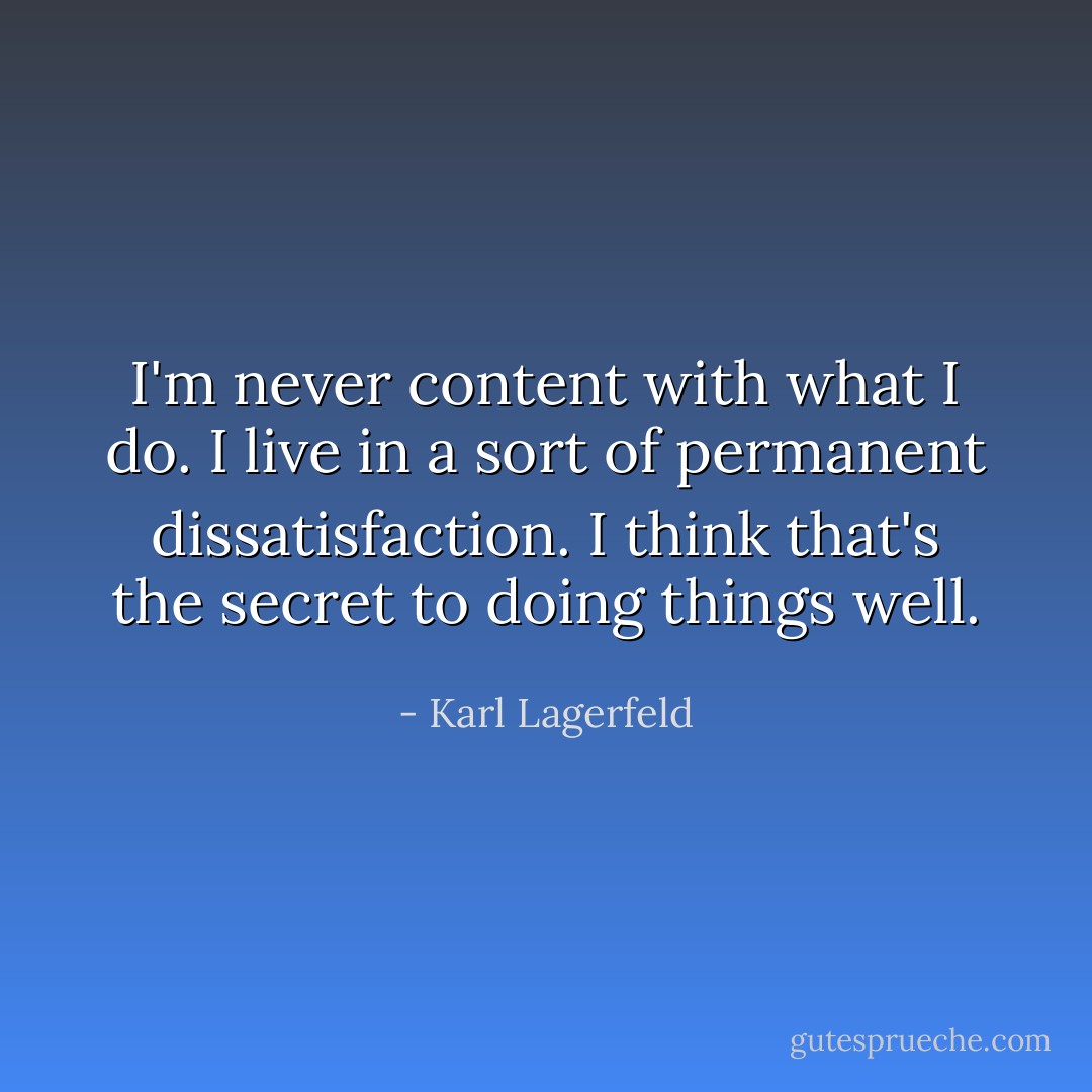 I'm never content with what I do. I live in a sort of permanent dissatisfaction. I think that's the secret to doing things well. - Karl Lagerfeld