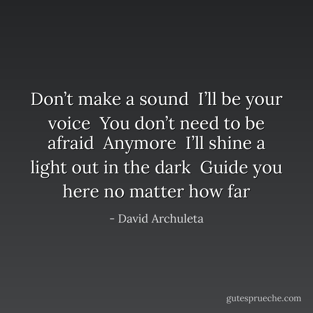 Don’t make a sound <br />I’ll be your voice <br />You don’t need to be afraid <br />Anymore <br />I’ll shine a light out in the dark <br />Guide you here no matter how far - David Archuleta