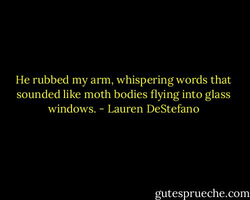 He rubbed my arm, whispering words that sounded like moth bodies flying into glass windows. - Lauren DeStefano
