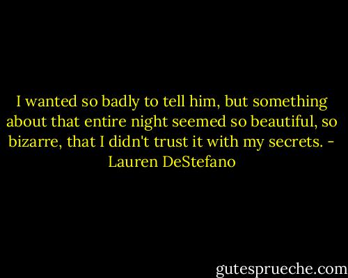 I wanted so badly to tell him, but something about that entire night seemed so beautiful, so bizarre, that I didn't trust it with my secrets. - Lauren DeStefano