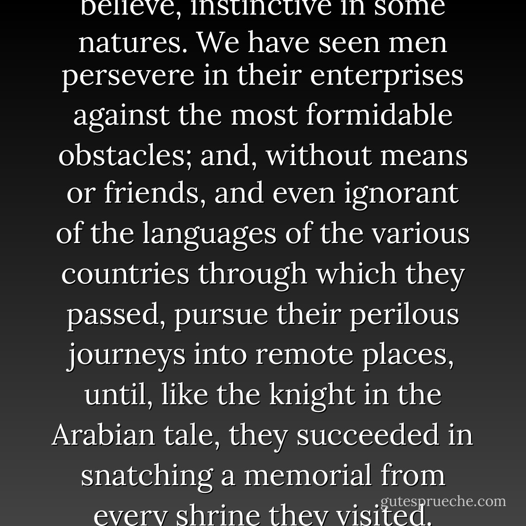 The passion for travelling is, I believe, instinctive in some natures. We have seen men persevere in their enterprises against the most formidable obstacles; and, without means or friends, and even ignorant of the languages of the various countries through which they passed, pursue their perilous journeys into remote places, until, like the knight in the Arabian tale, they succeeded in snatching a memorial from every shrine they visited. - James Holman